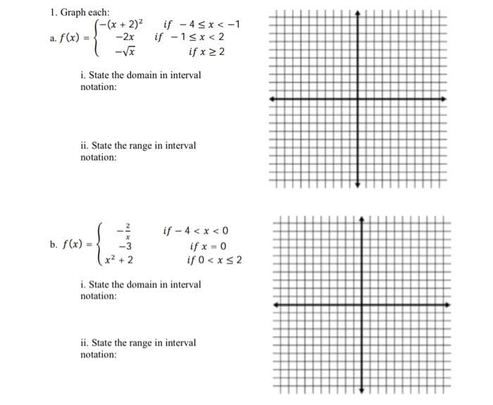 1. Graph each:
a. f(x) =
-(x + 2)²
-2x
-√x
i. State the domain in interval
notation:
b. f(x).
if -4≤x < -1
if - 1<x<2
if x ≥ 2
ii. State the range in interval
notation:
$
x² + 2
if - 4 < x < 0
if x = 0
if 0 < x≤2
i. State the domain in interval
notation:
ii. State the range in interval
notation: