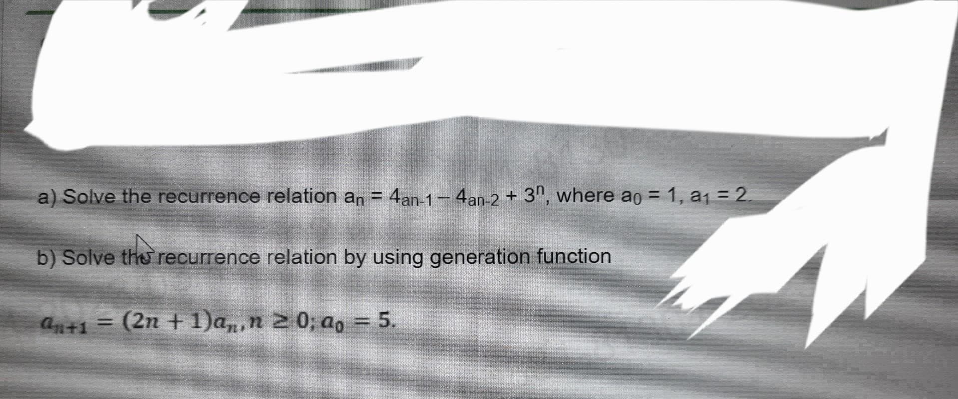 a) Solve the recurrence relation an = 4an-1-4an-2 + 3n, where ao = 1, a₁ = 2.
1-81304
b) Solve the recurrence relation by using generation function
an+1 = (2n + 1)an, n 20; ao = 5.