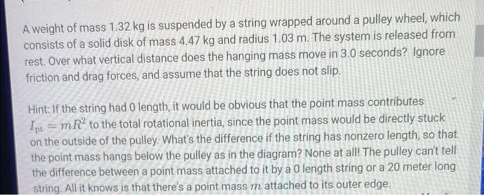 A weight of mass 1.32 kg is suspended by a string wrapped around a pulley wheel, which
consists of a solid disk of mass 4.47 kg and radius 1.03 m. The system is released from
rest. Over what vertical distance does the hanging mass move in 3.0 seconds? Ignore
friction and drag forces, and assume that the string does not slip.
Hint: If the string had 0 length, it would be obvious that the point mass contributes
Ipt = mR² to the total rotational inertia, since the point mass would be directly stuck
on the outside of the pulley. What's the difference if the string has nonzero length, so that
the point mass hangs below the pulley as in the diagram? None at all! The pulley can't tell
the difference between a point mass attached to it by a 0 length string or a 20 meter long
string. All it knows is that there's a point mass m attached to its outer edge.