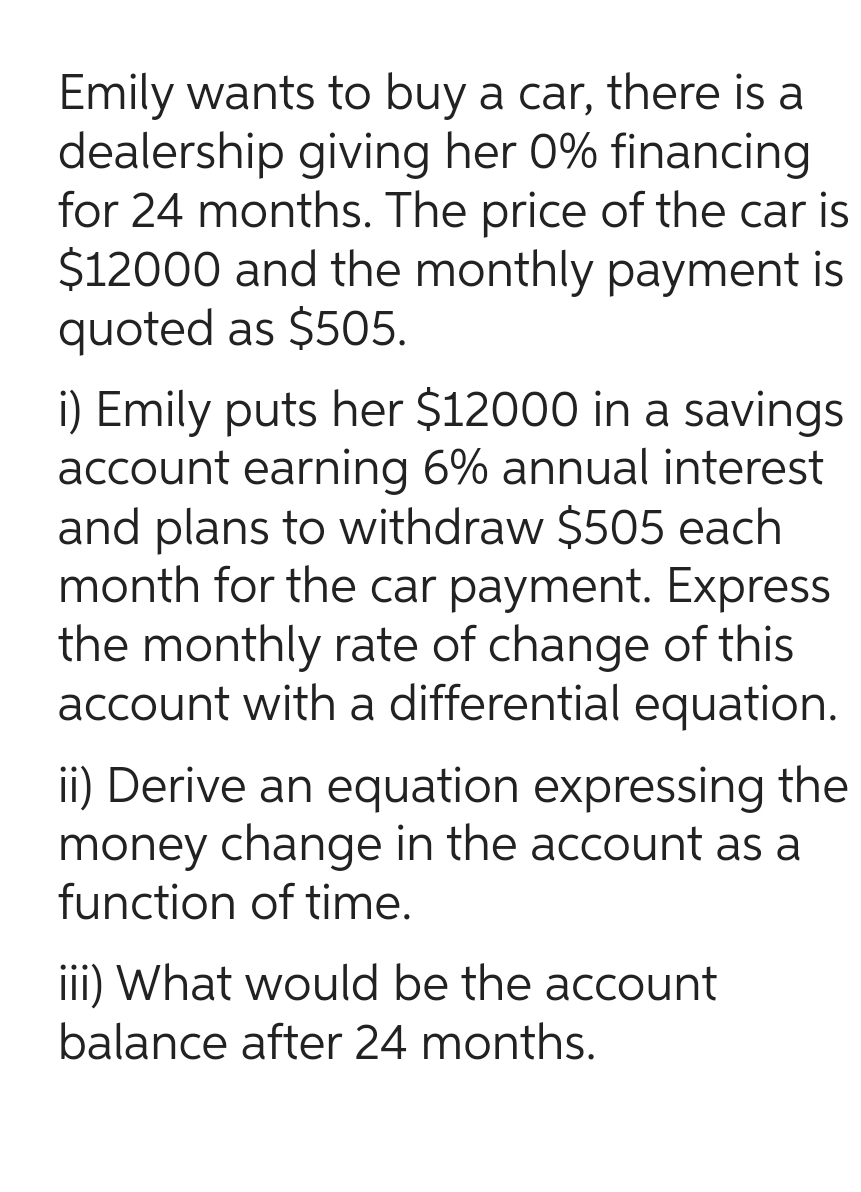 Emily wants to buy a car, there is a
dealership giving her 0% financing
for 24 months. The price of the car is
$12000 and the monthly payment is
quoted as $505.
i) Emily puts her $12000 in a savings
account earning 6% annual interest
and plans to withdraw $505 each
month for the car payment. Express
the monthly rate of change of this
account with a differential equation.
ii) Derive an equation expressing the
money change in the account as a
function of time.
iii) What would be the account
balance after 24 months.