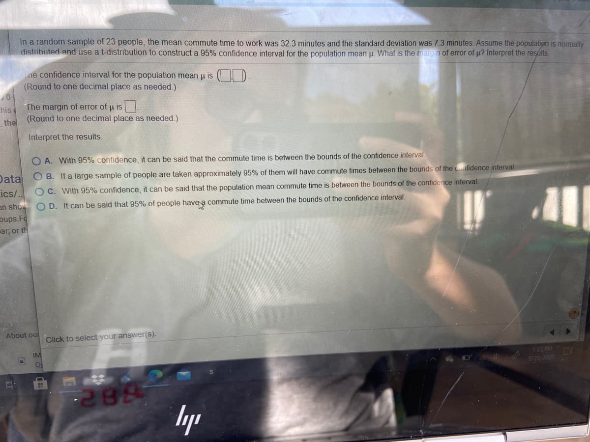 In a random sample of 23 people, the mean commute time to work was 32.3 minutes and the standard deviation was 7.3 minutes. Assume the population is normally
distributed and use a t-distribution to construct a 95% confidence interval for the population mean p. What is the margin of error of p? Interpret the results.
ne confidence interval for the population mean u is
