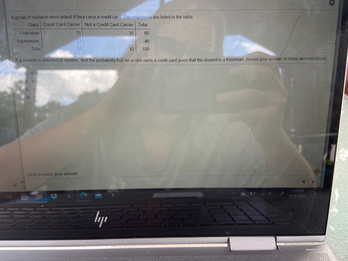 A group of students were asked if they carry a credit card The responses are listed in the table.
Class Credit Card Carrier Not a Credit Card Carrier Total
Freshman
25
35
60
Sophomore
33
7
40
Total
58
42
100
If a student is selected at random, find the probability thet he or she owns a credit card given that the student is a freshman. Round your answer to three decimal places.
A 0583
OB. 0417
C. 031
D. 250
