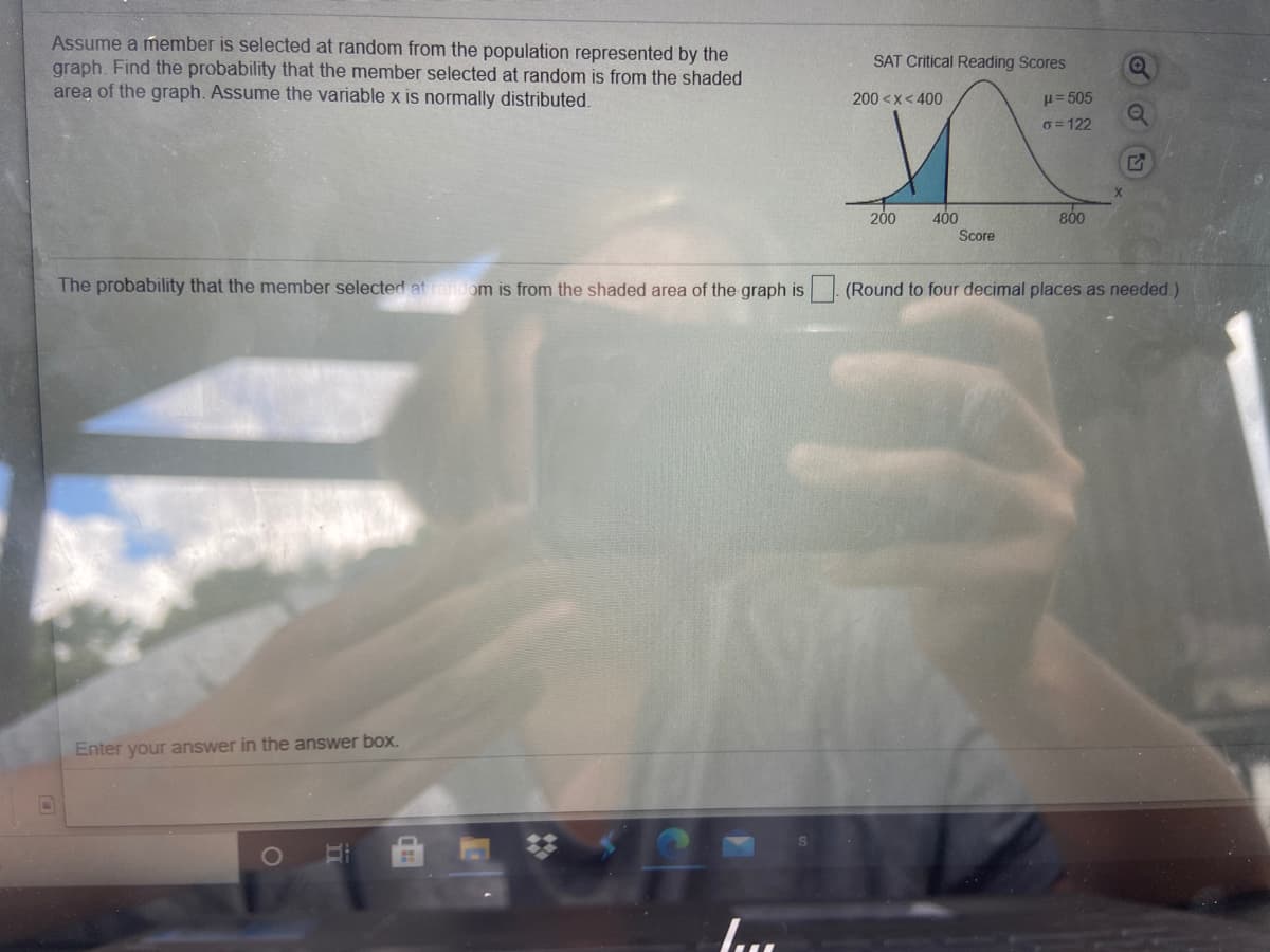 Assume a member is selected at random from the population represented by the
graph. Find the probability that the member selected at random is from the shaded
area of the graph. Assume the variable x is normally distributed.
SAT Critical Reading Scores
200 <x< 400
H= 505
G= 122
200
800
400
Score
The probability that the member selected at random is from the shaded area of the graph is (Round to four decimal places as needed.)
