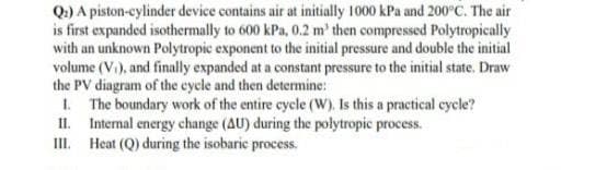 Q.) A piston-cylinder device contains air at initially 1000 kPa and 200°C. The air
is first expanded isothermally to 600 kPa, 0.2 m' then compressed Polytropically
with an unknown Polytropic exponent to the initial pressure and double the initial
volume (V.), and finally expanded at a constant pressure to the initial state. Draw
the PV diagram of the cycle and then determine:
1. The boundary work of the entire cycle (W). Is this a practical cycle?
II. Internal energy change (AU) during the polytropic process.
III. Heat (Q) during the isobaric process.
