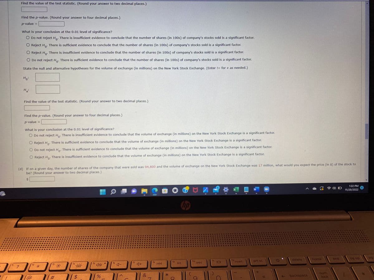 D
Find the value of the test statistic. (Round your answer to two decimal places.)
?
Find the p-value. (Round your answer to four decimal places.)
p-value =
What is your conclusion at the 0.01 level of significance?
O Do not reject Ho. There is insufficient evidence to conclude that the number of shares (in 100s) of company's stocks sold is a significant factor.
O Reject Ho. There is sufficient evidence to conclude that the number of shares (in 100s) of company's stocks sold is a significant factor.
O Reject Ho. There is insufficient evidence to conclude that the number of shares (in 100s) of company's stocks sold is a significant factor.
O Do not reject Ho. There is sufficient evidence to conclude that the number of shares (in 100s) of company's stocks sold is a significant factor.
State the null and alternative hypotheses for the volume of exchange (in millions) on the New York Stock Exchange. (Enter != for # as needed.)
Ho:
H₂:
Find the value of the test statistic. (Round your answer to two decimal places.)
Find the p-value. (Round your answer to four decimal places.)
p-value =
What is your conclusion at the 0.01 level of significance?
O Do not reject Ho. There is insufficient evidence to conclude that the volume of exchange (in millions) on the New York Stock Exchange is a significant factor.
O Reject Ho. There is sufficient evidence to conclude that the volume of exchange (in millions) on the New York Stock Exchange is a significant factor.
O Do not reject Ho. There is sufficient evidence to conclude that the volume of exchange (in millions) on the New York Stock Exchange is a significant factor.
O Reject Ho. There is insufficient evidence to conclude that the volume of exchange (in millions) on the New York Stock Exchange is a significant factor.
(d) If on a given day, the number of shares of the company that were sold was 94,800 and the volume of exchange on the New York Stock Exchange was 17 million, what would you expect the price (in $) of the stock to
be? (Round your answer to two decimal places.)
f2
f3
#
*
f4
*****
17
$
f5
%
01
f6
4-
f7
♫+
&
7
2
fg
Bi
*
fg
▷II
hp
f10
DDI
f12
insert
W
prt sc
ON
G
delete
backspace
home
num
lock
4) O
end
1:22 PM
11/29/2022
pg up
6
pg