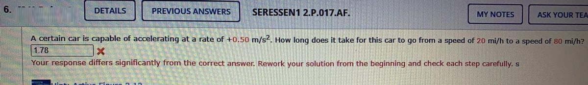 6.
DETAILS
PREVIOUS ANSWERS
SERESSEN1 2.P.017.AF.
MY NOTES
ASK YOUR TEA
A certain car is capable of accelerating at a rate of +0.50 m/s?. How long does it take for this car to go from a speed of 20 mi/h to a speed of 80 mi/h?
1.78
Your response differs significantly from the correct answer. Rework your solution from the beginning and check each step carefully. s
