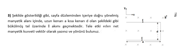 3) Şekilde gösterildiği gibi, sayfa düzleminden içeriye doğru yönelmiş
manyetik alanı içinde, uzun kenarı a kısa kenarı d olan şekildeki gibi
bükülmüş tel üzerinde I akımı geçmektedir. Tele etki eden net
manyetik kuvveti vektör olarak yazınız ve yönünü bulunuz.
