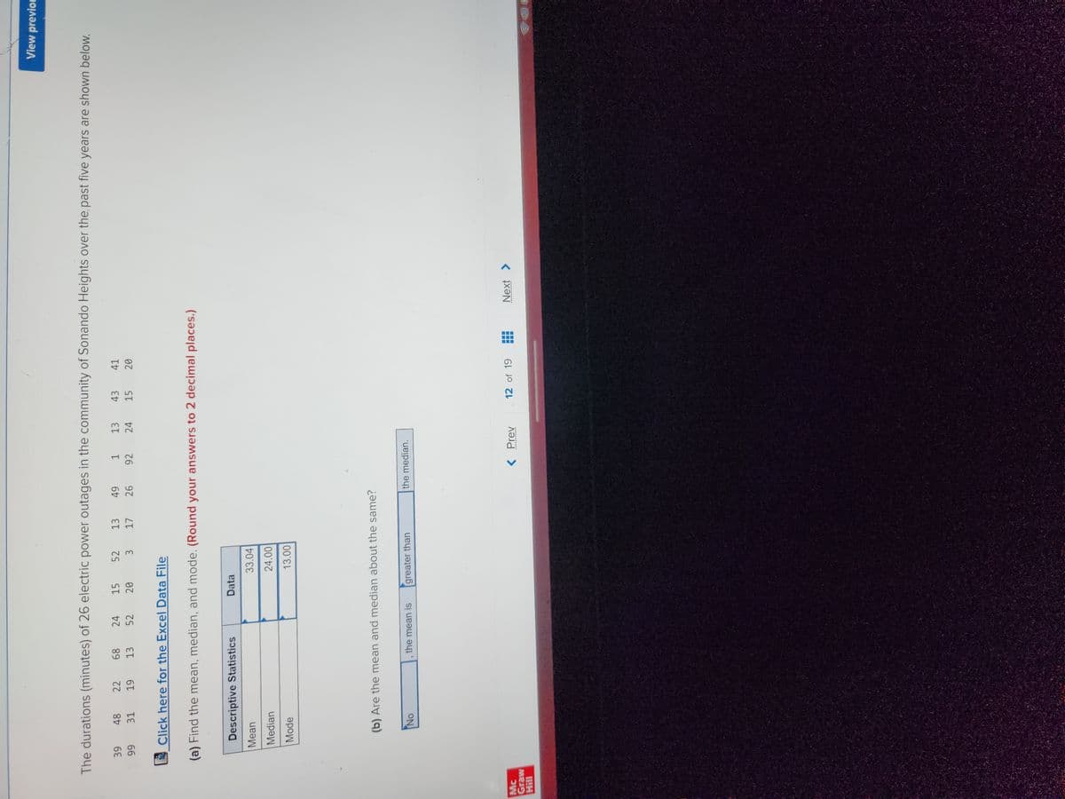 The durations (minutes) of 26 electric power outages in the community of Sonando Heights over the past five years are shown below.
22 68 24
13 52
15 52 13 49 1
20 3 17 26 92
13 43 41
24 15 20
19
Mc
Graw
Hill
39
99
48
31
Click here for the Excel Data File
(a) Find the mean, median, and mode. (Round your answers to 2 decimal places.)
Descriptive Statistics
Mean
Median
Mode
No
Data
(b) Are the mean and median about the same?
the mean is
33.04
24.00
13.00
greater than
the median.
< Prev
12 of 19
‒‒‒
---
View previou
Next >