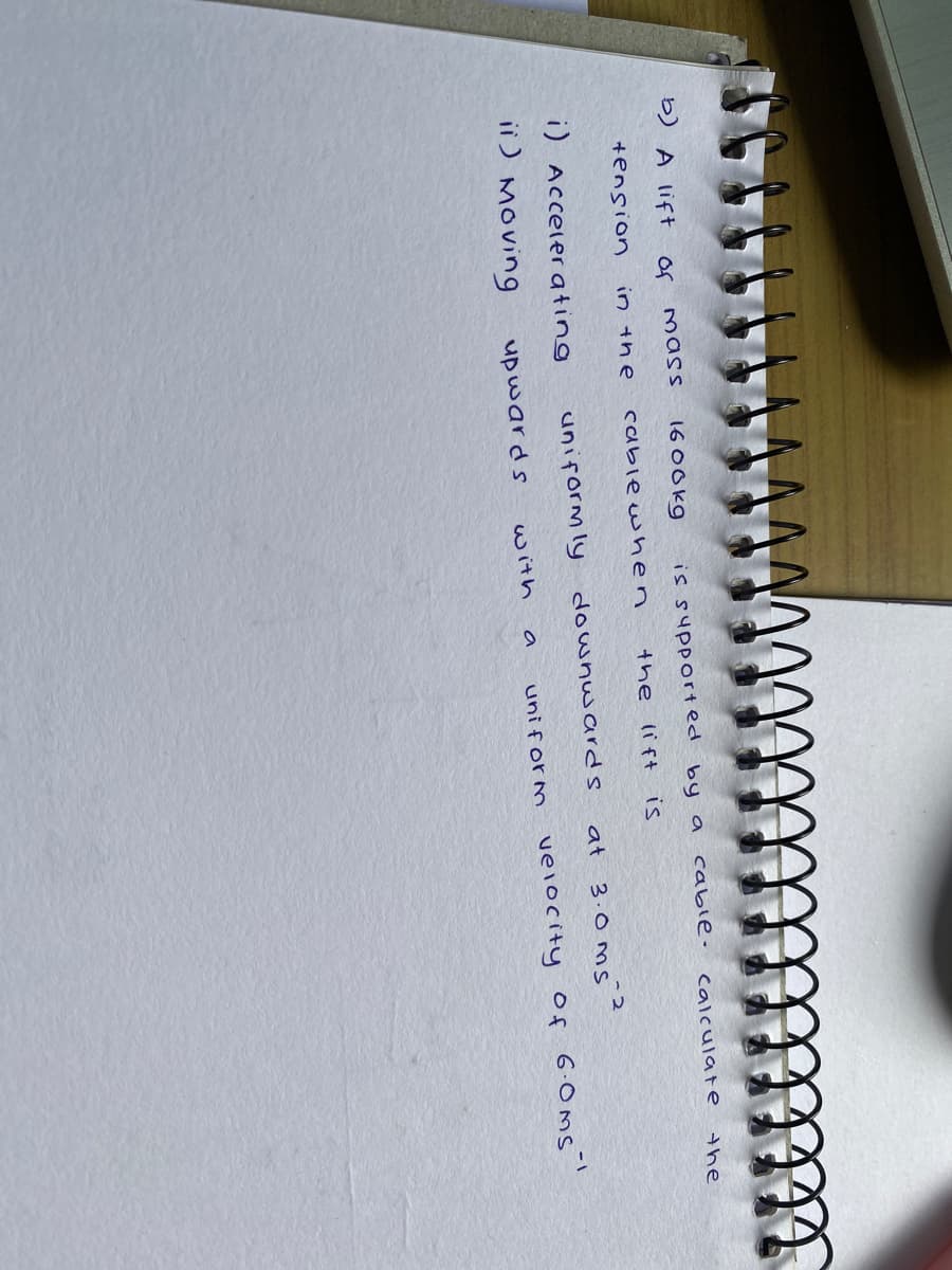 b) A lift
of
16 00kg
mass
is supported by a
cable-
calculate
the
+ension
in the
cabiewhen
the lift is
i) Acceler ating
uniform ly downwards
at 3.0ms
ii) Moving
uni form velocity Of 6.0ms!
upwards
with
