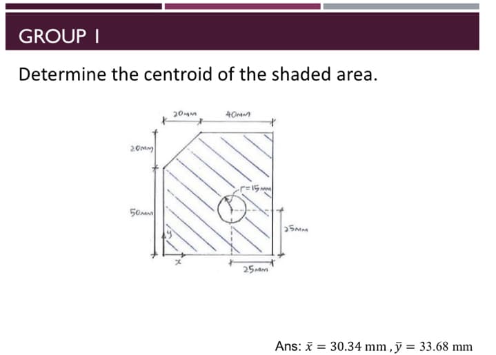 GROUP I
Determine the centroid of the shaded area.
40m
20mm
50a
25mm
Ans: i = 30.34 mm , ỹ = 33.68 mm
