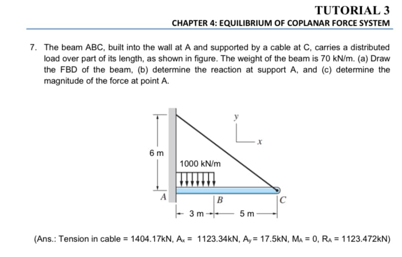 TUTORIAL 3
CHAPTER 4: EQUILIBRIUM OF COPLANAR FORCE SYSTEM
7. The beam ABC, built into the wall at A and supported by a cable at C, carries a distributed
load over part of its length, as shown in figure. The weight of the beam is 70 kN/m. (a) Draw
the FBD of the beam, (b) determine the reaction at support A, and (c) determine the
magnitude of the force at point A.
6 m
1000 kN/m
A
|B
C
3 m-
5 m
(Ans.: Tension in cable = 1404.17KN, Ax = 1123.34KN, Ay= 17.5kN, MA = 0, RA = 1123.472KN)
