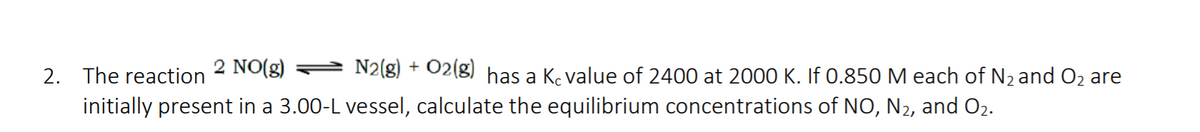 2. The reaction
2 NO(g)
N2(g) + O2(g) has a Ke value of 2400 at 2000 K. If 0.850 M each of N2and O2 are
initially present in a 3.00-L vessel, calculate the equilibrium concentrations of NO, N2, and O2.
