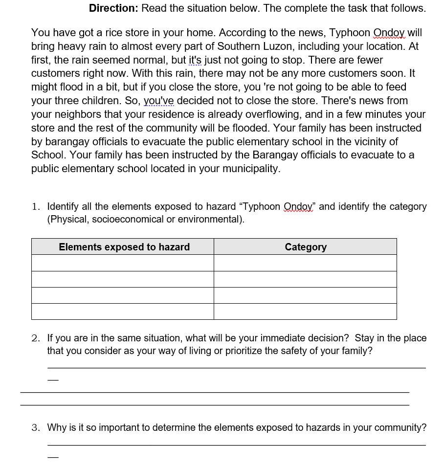 Direction: Read the situation below. The complete the task that follows.
You have got a rice store in your home. According to the news, Typhoon Ondoy will
bring heavy rain to almost every part of Southern Luzon, including your location. At
first, the rain seemed normal, but it's just not going to stop. There are fewer
customers right now. With this rain, there may not be any more customers soon. It
might flood in a bit, but if you close the store, you 're not going to be able to feed
your three children. So, you've decided not to close the store. There's news from
your neighbors that your residence is already overflowing, and in a few minutes your
store and the rest of the community will be flooded. Your family has been instructed
by barangay officials to evacuate the public elementary school in the vicinity of
School. Your family has been instructed by the Barangay officials to evacuate to a
public elementary school located in your municipality.
1. Identify all the elements exposed to hazard "Typhoon Ondov" and identify the category
(Physical, socioeconomical or environmental).
Elements exposed to hazard
Category
2. If you are in the same situation, what will be your immediate decision? Stay in the place
that you consider as your way of living or prioritize the safety of your family?
Why is it so important to determine the elements exposed to hazards in your community?
