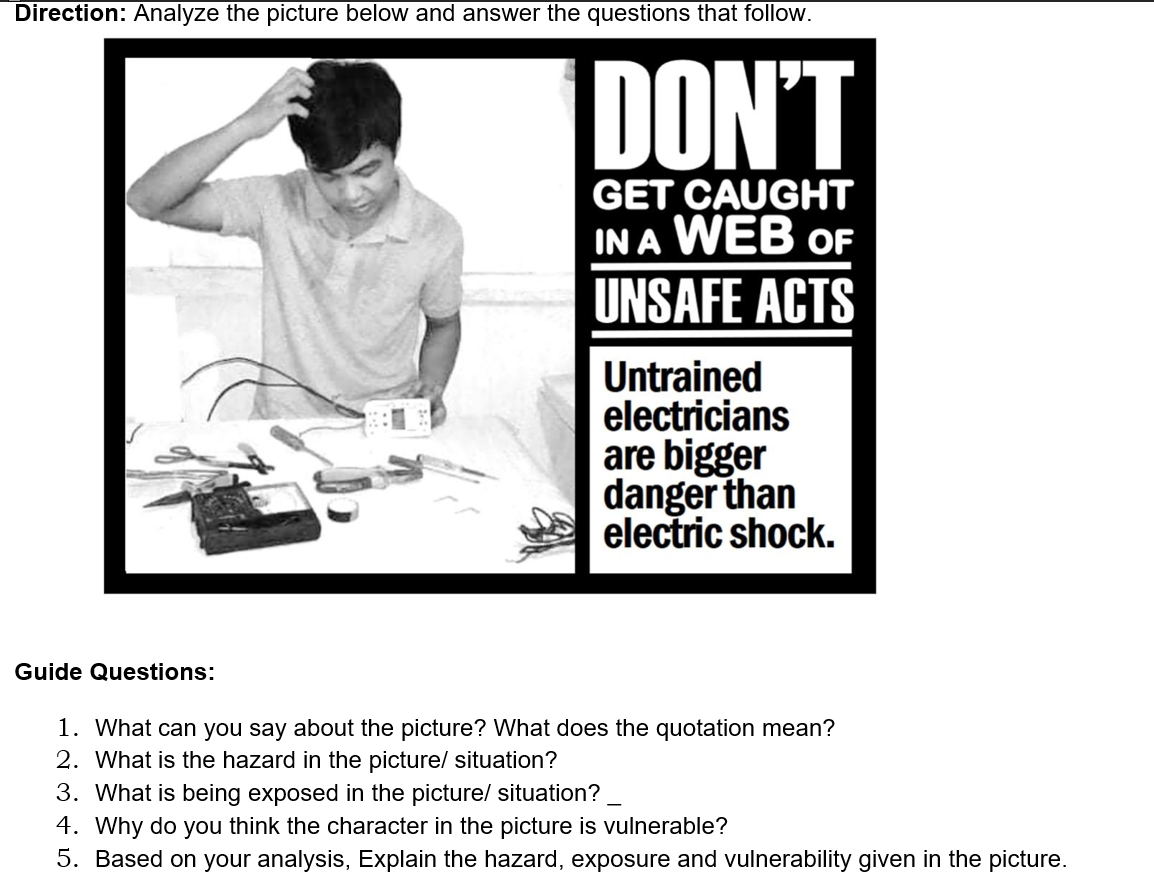 Direction: Analyze the picture below and answer the questions that follow.
DON'T
GET CAUGHT
IN A WEB oF
UNSAFE ACTS
Untrained
electricians
are bigger
danger than
electric shock.
Guide Questions:
1. What can you say about the picture? What does the quotation mean?
2. What is the hazard in the picture/ situation?
3. What is being exposed in the picture/ situation?
4. Why do you think the character in the picture is vulnerable?
5. Based on your analysis, Explain the hazard, exposure and vulnerability given in the picture.
