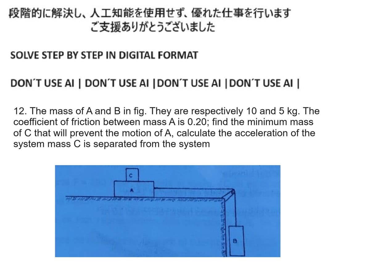段階的に解決し、 人工知能を使用せず、 優れた仕事を行います
ご支援ありがとうございました
SOLVE STEP BY STEP IN DIGITAL FORMAT
DON'T USE AI | DON'T USE AI | DON'T USE AI | DON'T USE AI |
12. The mass of A and B in fig. They are respectively 10 and 5 kg. The
coefficient of friction between mass A is 0.20; find the minimum mass
of C that will prevent the motion of A, calculate the acceleration of the
system mass C is separated from the system
鳥