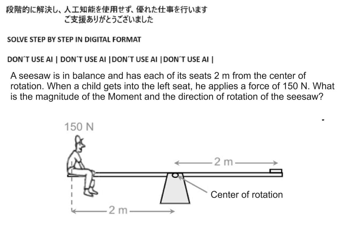 段階的に解決し、人工知能を使用せず、 優れた仕事を行います
ご支援ありがとうございました
SOLVE STEP BY STEP IN DIGITAL FORMAT
DON'T USE AI | DON'T USE AI | DON'T USE AI | DON'T USE AI |
A seesaw is in balance and has each of its seats 2 m from the center of
rotation. When a child gets into the left seat, he applies a force of 150 N. What
is the magnitude of the Moment and the direction of rotation of the seesaw?
150 N
2 m
-2 m-
Center of rotation