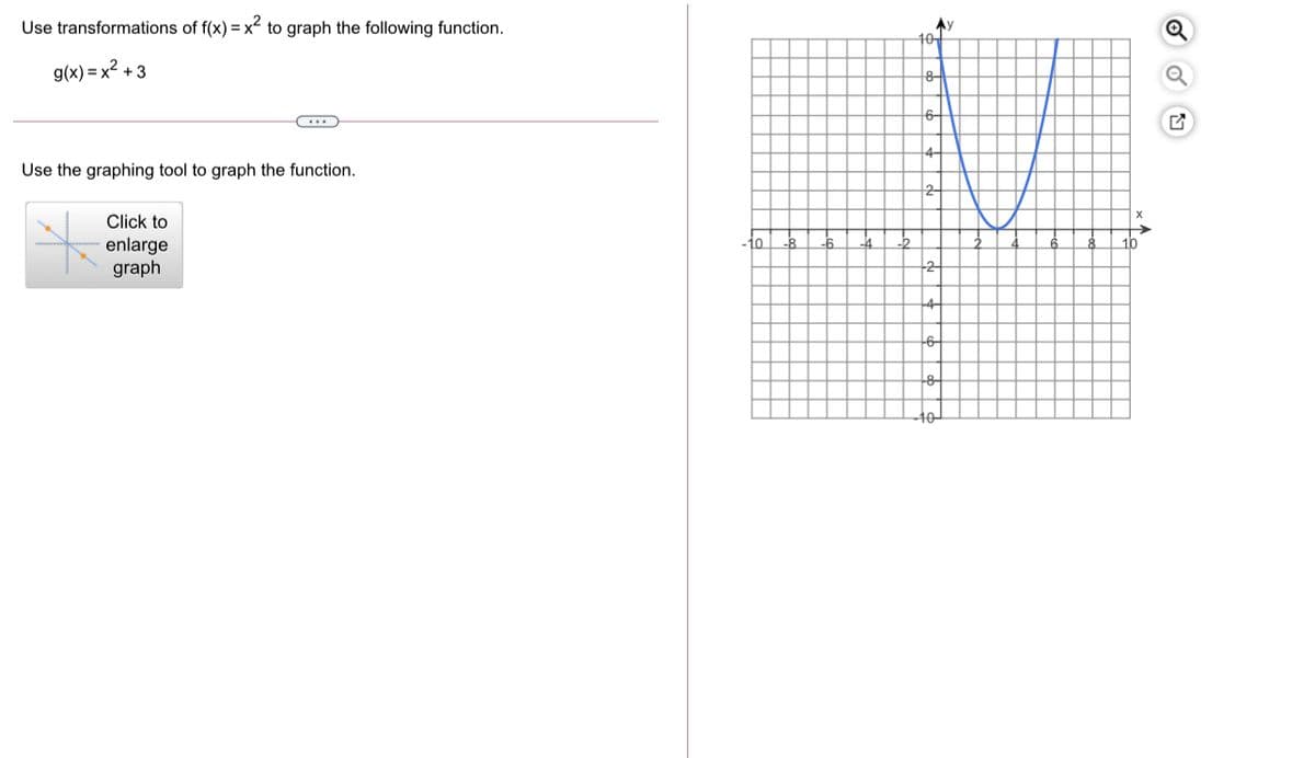 Use transformations of f(x) = x² to graph the following function.
Ay
101
g(x) = x2 +3
8-
6-
Use the graphing tool to graph the function.
Click to
enlarge
graph
10
-8
-6
-4
-2
16
2
-6-
-8
