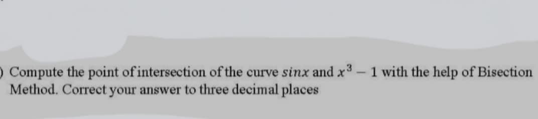 O Compute the point of intersection of the curve sinx and x3-1 with the help of Bisection
Method. Correct your answer to three decimal places
