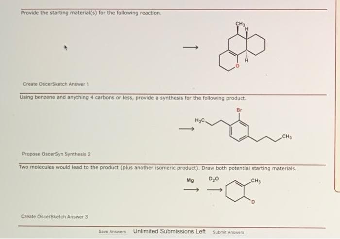 Provide the starting material(s) for the following reaction.
CH3
Create OscerSketch Answer 1
Using benzene and anything 4 carbons or less, provide a synthesis for the following product.
Br
H3C.
CH
Propose OscerSyn Synthesis 2
Two molecules would lead to the product (plus another isomeric product). Draw both potential starting materials.
Mg
D20
CH3
Create OscerSketch Answer 3
Save Answers
Unlimited Submissions Left
Submit Answers
