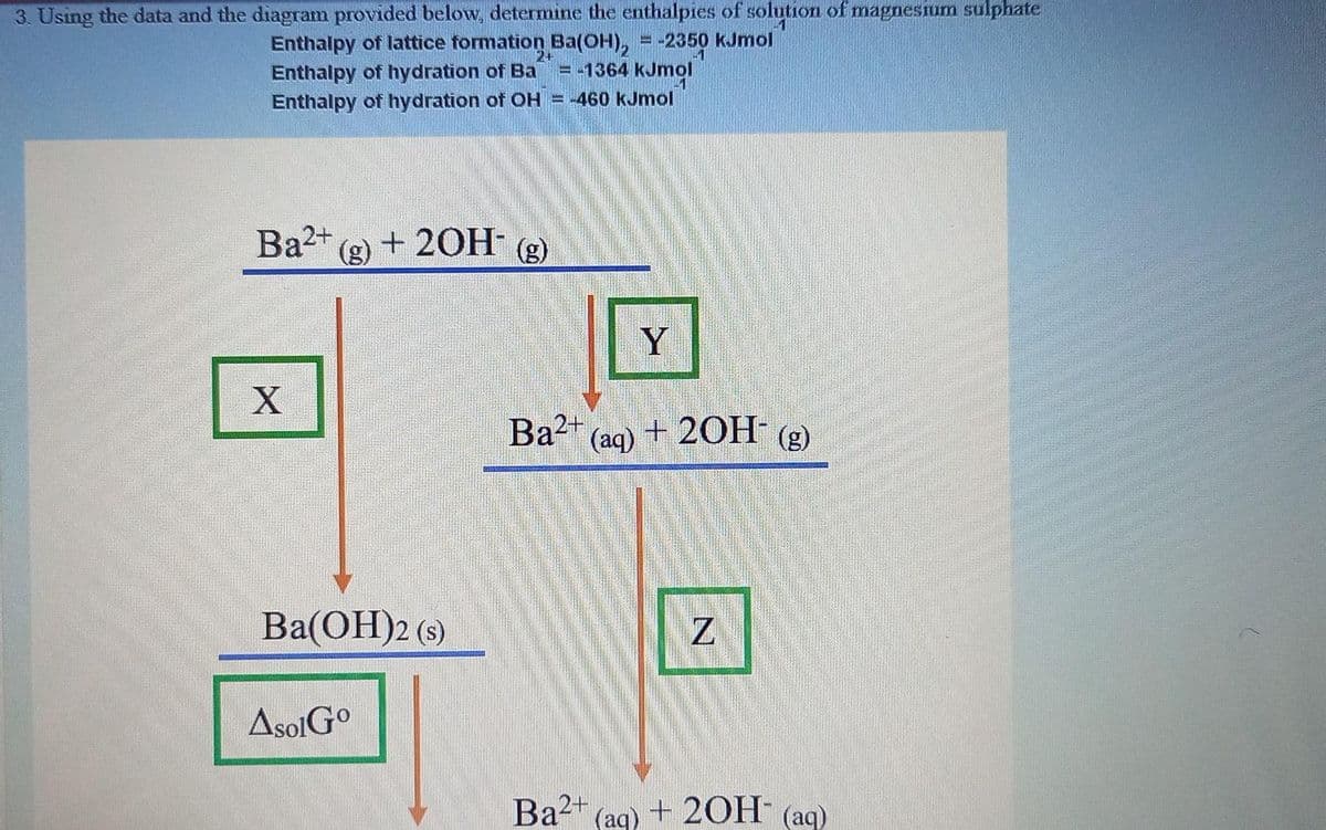 3. Using the data and the diagram provided below, determine the enthalpies of solution of magnesium sulphate
Enthalpy of lattice formation Ba(OH), = -2350 kJmol
Enthalpy of hydration of Ba
Enthalpy of hydration of OH = -460 kJmol
%3D
-1
= -1364 kJmol
Ba2+
(g)
+ 20H-
(g)
Y
Ba2+
(aq)
+ 20H (g)
Ba(OH)2 (s)
AsolGo
Ba2+
(aq) + 20H (aq)
