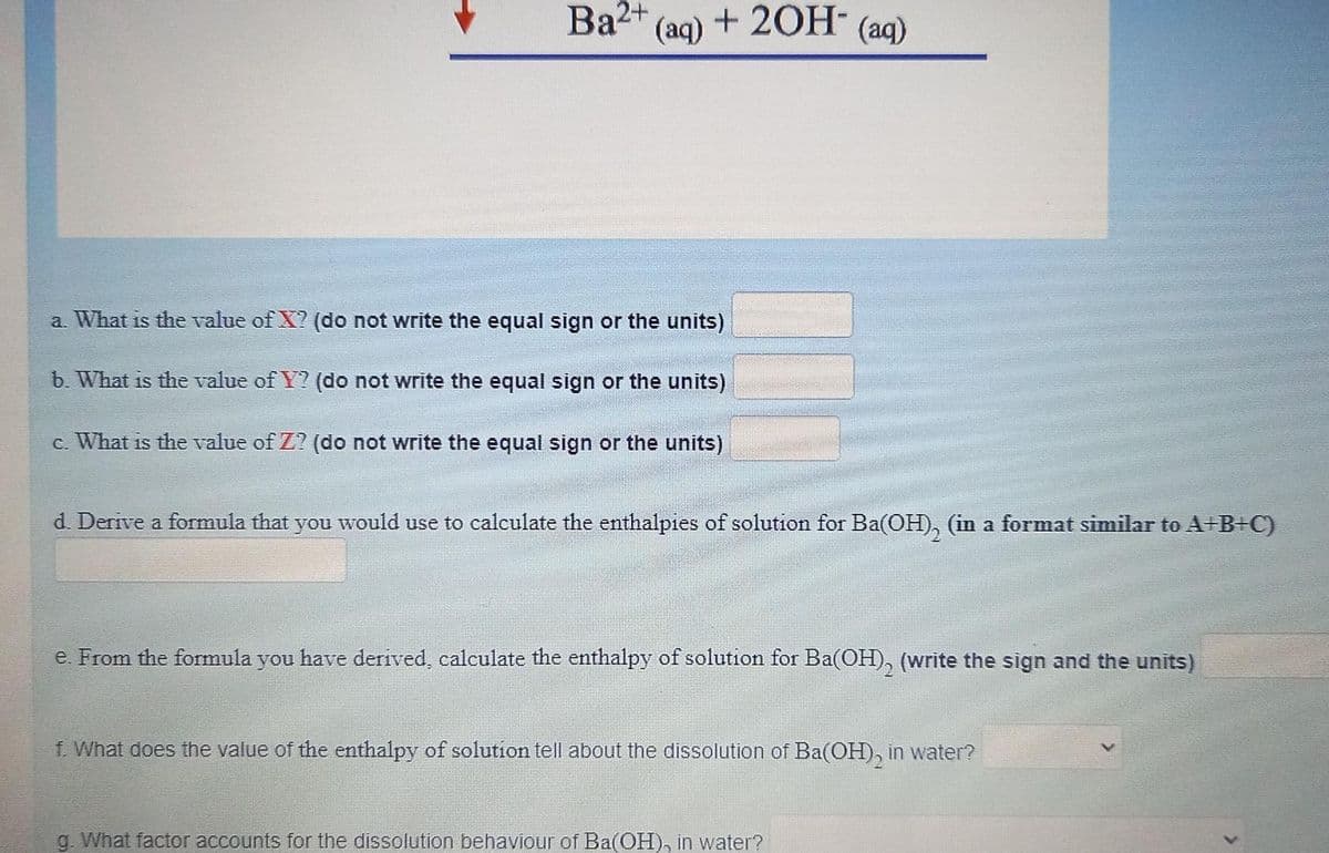 Ba2+
(aq) + 20H- (ag)
a. What is the value of X? (do not write the equal sign or the units)
b. What is the value of Y? (do not write the equal sign or the units)
c. What is the value of Z? (do not write the equal sign or the units)
d. Derive a formula that you would use to calculate the enthalpies of solution for Ba(OH), (in a format similar to A+B+C)
e. From the formula you have derived, calculate the enthalpy of solution for Ba(OH), (write the sign and the units)
f. What does the value of the enthalpy of solution tell about the dissolution of Ba(OH), in water?
g. What factor accounts for the dissolution behaviour of Ba(OH), in water?
