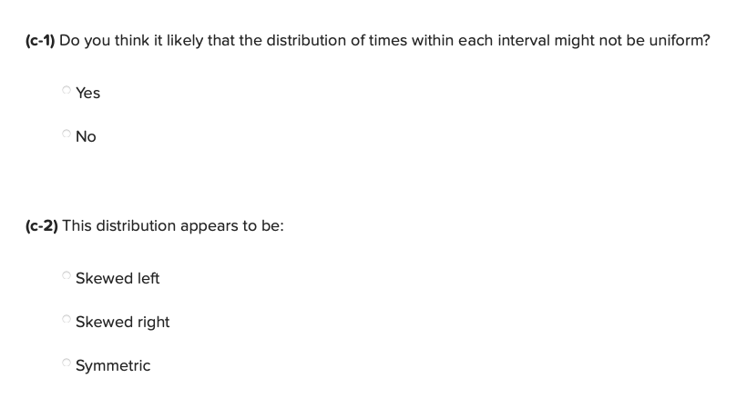 (c-1) Do you think it likely that the distribution of times within each interval might not be uniform?
Yes
O No
(c-2) This distribution appears to be:
Skewed left
Skewed right
Symmetric
