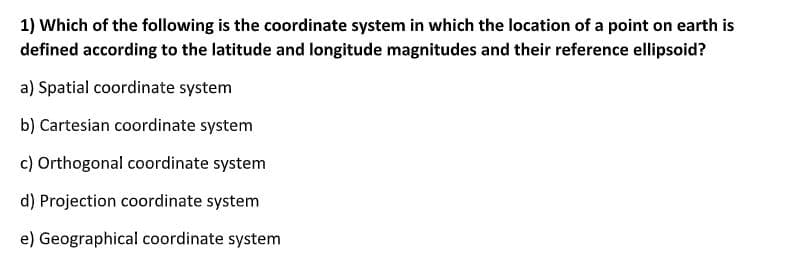 1) Which of the following is the coordinate system in which the location of a point on earth is
defined according to the latitude and longitude magnitudes and their reference ellipsoid?
a) Spatial coordinate system
b) Cartesian coordinate system
c) Orthogonal coordinate system
d) Projection coordinate system
e) Geographical coordinate system
