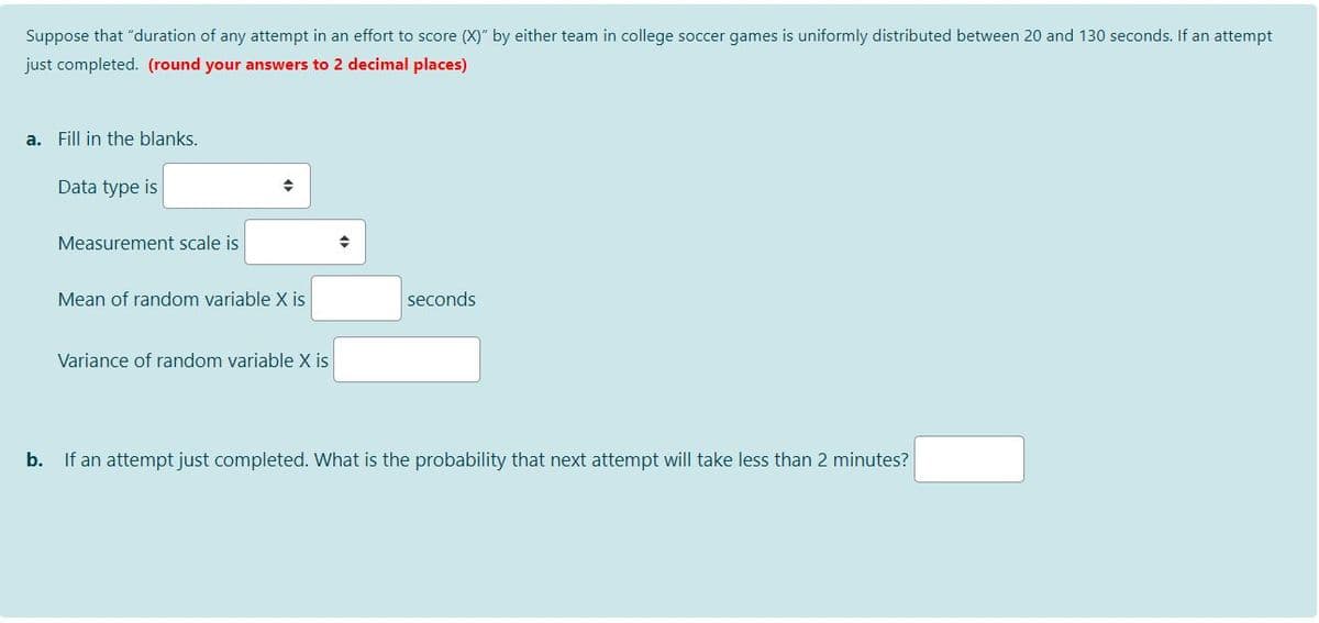 Suppose that "duration of any attempt in an effort to score (X)" by either team in college soccer games is uniformly distributed between 20 and 130 seconds. If an attempt
just completed. (round your answers to 2 decimal places)
a. Fill in the blanks.
Data type is
Measurement scale is
Mean of random variable X is
seconds
Variance of random variable X is
b.
If an attempt just completed. What is the probability that next attempt will take less than 2 minutes?
