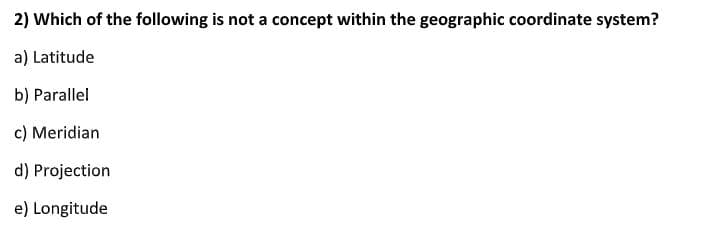 2) Which of the following is not a concept within the geographic coordinate system?
a) Latitude
b) Parallel
c) Meridian
d) Projection
e) Longitude
