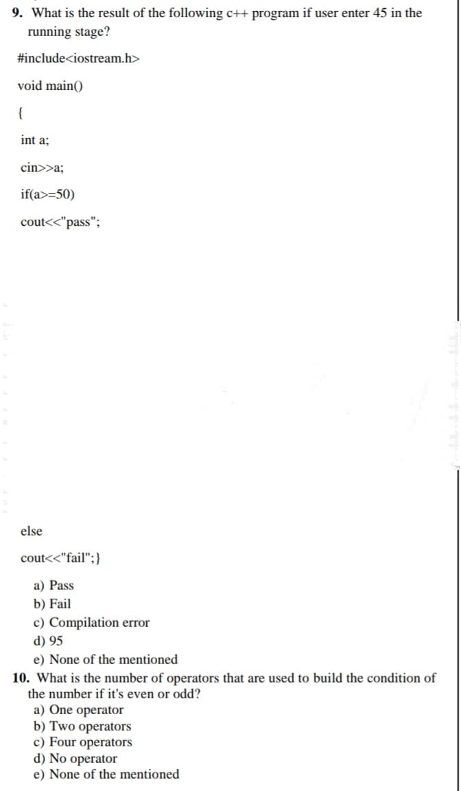 9. What is the result of the following c++ program if user enter 45 in the
running stage?
#include<iostream.h>
void main()
{
int a;
cin>>a;
if(a>=50)
cout<<"pass";
else
cout<<"fail";}
a) Pass
b) Fail
c) Compilation error
d) 95
e) None of the mentioned
10. What is the number of operators that are used to build the condition of
the number if it's even or odd?
a) One operator
b) Two operators
c) Four operators
d) No operator
e) None of the mentioned
