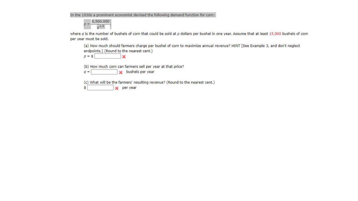 In the 1930s a prominent economist devised the following demand function for corn:
6,560,000
1.3
where g is the number of bushels of corn that could be sold at p dollars per bushel in one year. Assume that at least 15,000 bushels of corn
per year must be sold.
(a) How much should farmers charge per bushel of corn to maximize annual revenue? HINT [See Example 3, and don't neglect
endpoints.] (Round to the nearest cent.)
p = $
(b) How much corn can farmers sell per year at that price?
q =
x bushels per year
(c) What will be the farmers' resulting revenue? (Round to the nearest cent.)
$
x per year
