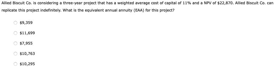 Allied Biscuit Co. is considering a three-year project that has a weighted average cost of capital of 11% and a NPV of $22,870. Allied Biscuit Co. can
replicate this project indefinitely. What is the equivalent annual annuity (EAA) for this project?
$9,359
$11,699
$7,955
$10,763
$10,295