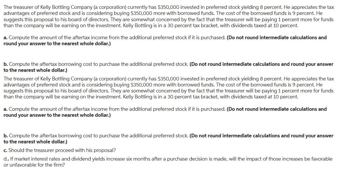 The treasurer of Kelly Bottling Company (a corporation) currently has $350,000 invested in preferred stock yielding 8 percent. He appreciates the tax
advantages of preferred stock and is considering buying $350,000 more with borrowed funds. The cost of the borrowed funds is 9 percent. He
suggests this proposal to his board of directors. They are somewhat concerned by the fact that the treasurer will be paying 1 percent more for funds
than the company will be earning on the investment. Kelly Bottling is in a 30 percent tax bracket, with dividends taxed at 10 percent.
a. Compute the amount of the aftertax income from the additional preferred stock if it is purchased. (Do not round intermediate calculations and
round your answer to the nearest whole dollar.)
b. Compute the aftertax borrowing cost to purchase the additional preferred stock. (Do not round intermediate calculations and round your answer
to the nearest whole dollar.)
The treasurer of Kelly Bottling Company (a corporation) currently has $350,000 invested in preferred stock yielding 8 percent. He appreciates the tax
advantages of preferred stock and is considering buying $350,000 more with borrowed funds. The cost of the borrowed funds is 9 percent. He
suggests this proposal to his board of directors. They are somewhat concerned by the fact that the treasurer will be paying 1 percent more for funds
than the company will be earning on the investment. Kelly Bottling is in a 30 percent tax bracket, with dividends taxed at 10 percent.
a. Compute the amount of the aftertax income from the additional preferred stock if it is purchased. (Do not round intermediate calculations and
round your answer to the nearest whole dollar.)
b. Compute the aftertax borrowing cost to purchase the additional preferred stock. (Do not round intermediate calculations and round your answer
to the nearest whole dollar.)
c. Should the treasurer proceed with his proposal?
d.. If market interest rates and dividend yields increase six months after a purchase decision is made, will the impact of those increases be favorable
or unfavorable for the firm?