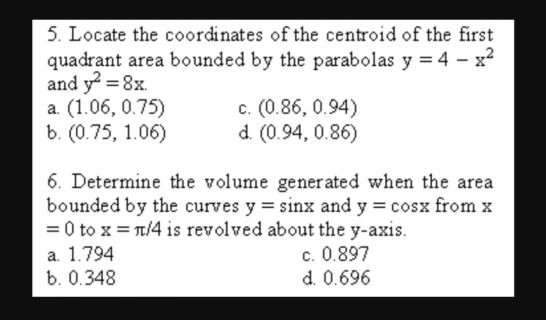 5. Locate the coordinates of the centroid of the first
quadrant area bounded by the parabolas y = 4 - x2
and y? = 8x.
a. (1.06, 0.75)
b. (0.75, 1.06)
c. (0.86, 0.94)
d. (0.94, 0.86)
6. Determine the volume generated when the area
bounded by the curves y = sinx and y = cosx from x
= 0 to x = T/4 is revolved about the y-axis.
а. 1.794
b. 0.348
c. 0.897
d. 0.696
