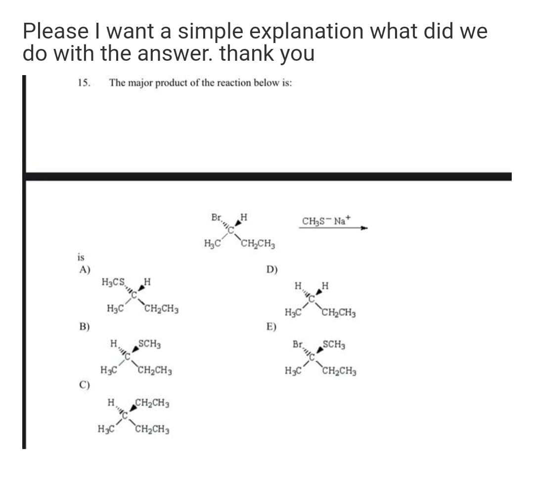 Please I want a simple explanation what did we
do with the answer. thank you
15.
The major product of the reaction below is:
Br.
CH3S-Na+
H
H3C
CH,CH3
is
D)
A)
H3CS,
H3C
CH2CH3
H3C
CH2CH3
B)
E)
H.
SCH3
SCH3
H3C
CH2CH3
H3C
CH2CH3
H.
CH2CH3
H3C
CH2CH3
