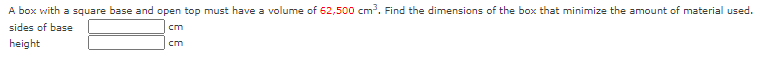 A box with a square base and open top must have a volume of 62,500 cm. Find the dimensions of the box that minimize the amount of material used.
sides of base
cm
height
cm
