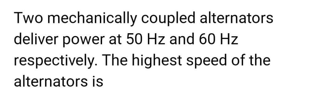 Two mechanically coupled alternators
deliver power at 50 Hz and 60 Hz
respectively. The highest speed of the
alternators is