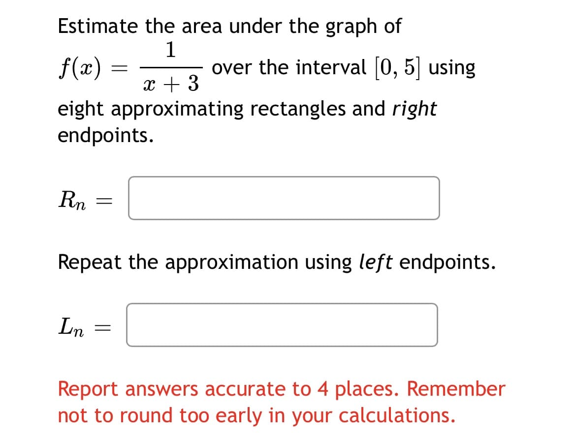 Estimate the area under the graph of
f(æ)
1
over the interval (0, 5| using
6,
x + 3
eight approximating rectangles and right
endpoints.
Rn
Repeat the approximation using left endpoints.
Ln
Report answers accurate to 4 places. Remember
not to round too early in your calculations.
