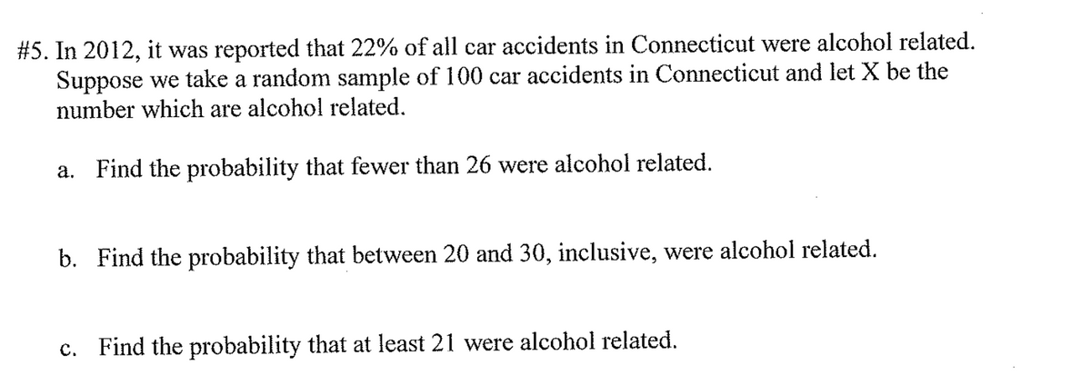 #5. In 2012, it was reported that 22% of all car accidents in Connecticut were alcohol related.
Suppose we take a random sample of 100 car accidents in Connecticut and let X be the
number which are alcohol related.
а.
Find the probability that fewer than 26 were alcohol related.
b. Find the probability that between 20 and 30, inclusive, were alcohol related.
с.
Find the probability that at least 21 were alcohol related.
