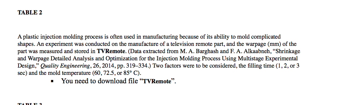 TABLE 2
A plastic injection molding process is often used in manufacturing because of its ability to mold complicated
shapes. An experiment was conducted on the manufacture of a television remote part, and the warpage (mm) of the
part was measured and stored in TVRemote. (Data extracted from M. A. Barghash and F. A. Alkaabneh, "Shrinkage
and Warpage Detailed Analysis and Optimization for the Injection Molding Process Using Multistage Experimental
Design," Quality Engineering, 26, 2014, pp. 319-334.) Two factors were to be considered, the filling time (1, 2, or 3
sec) and the mold temperature (60, 72.5, or 85° C).
■ You need to download file "TVRemote".
TARIE 2