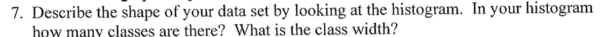7. Describe the shape of your data set by looking at the histogram. In your histogram
how many classes are there? What is the class width?
