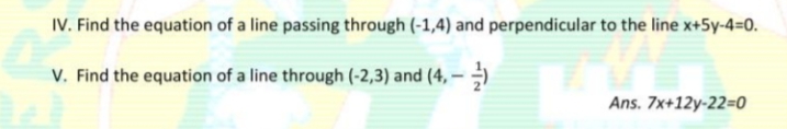 IV. Find the equation of a line passing through (-1,4) and perpendicular to the line x+5y-4=0.
V. Find the equation of a line through (-2,3) and (4, – )
Ans. 7x+12y-22=0
