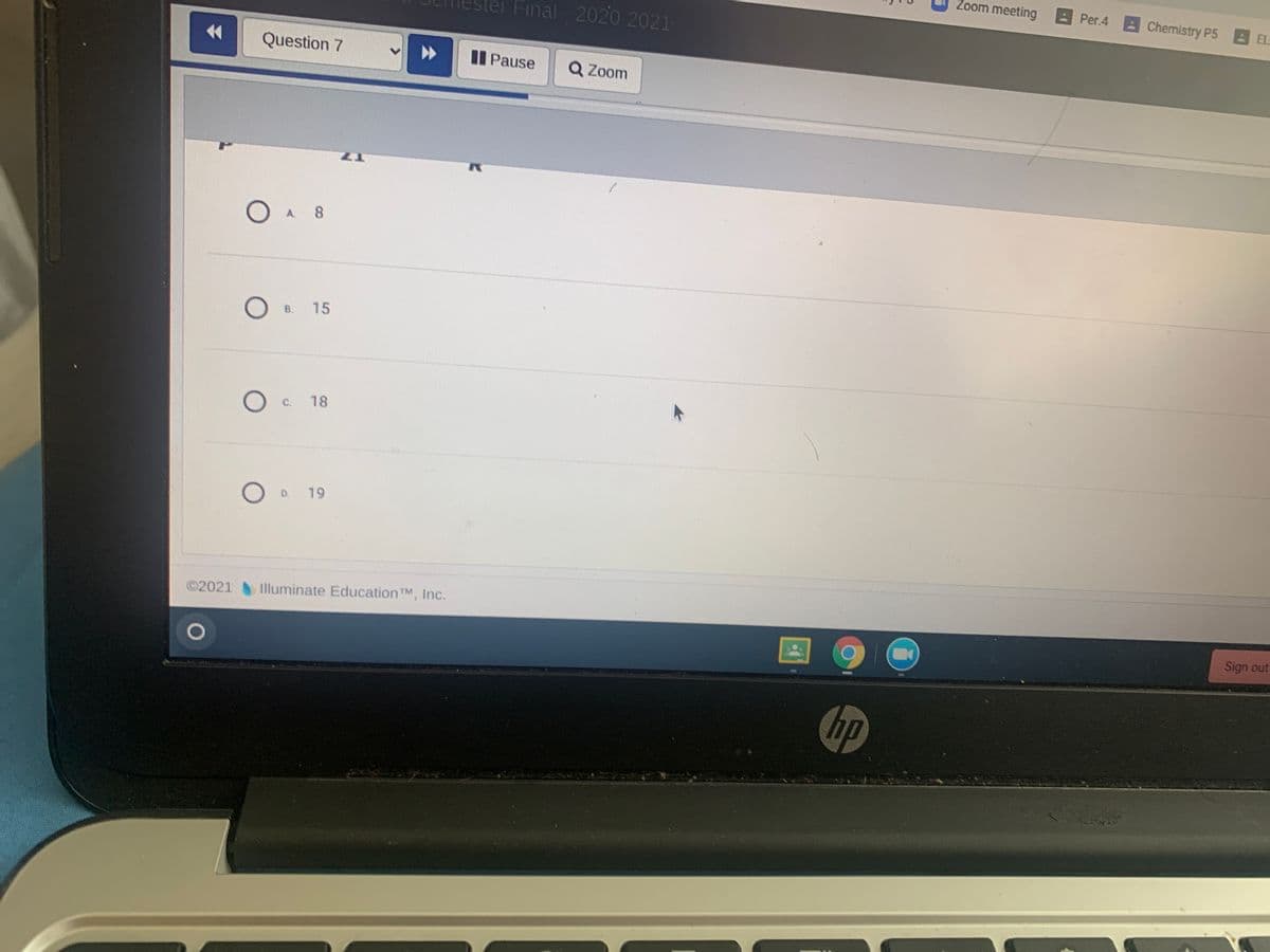 Zoom meeting
Per.4 Chemistry P5 EL
Ster Final 2020 2021
44
Question 7
Pause
Q Zoom
A.
8.
B.
15
C.
18
D.
19
©2021 Illuminate Education TM, Inc.
Sign out
hp
全
