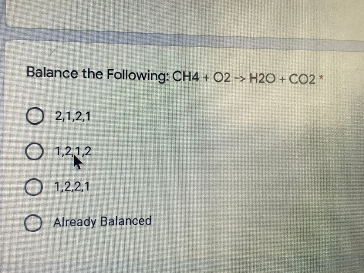 Balance the Following: CH4 + O2 -> H2O + CO2 *
O 2,1,2,1
O 1,2,1,2
O 1,2,2,1
O Already Balanced
