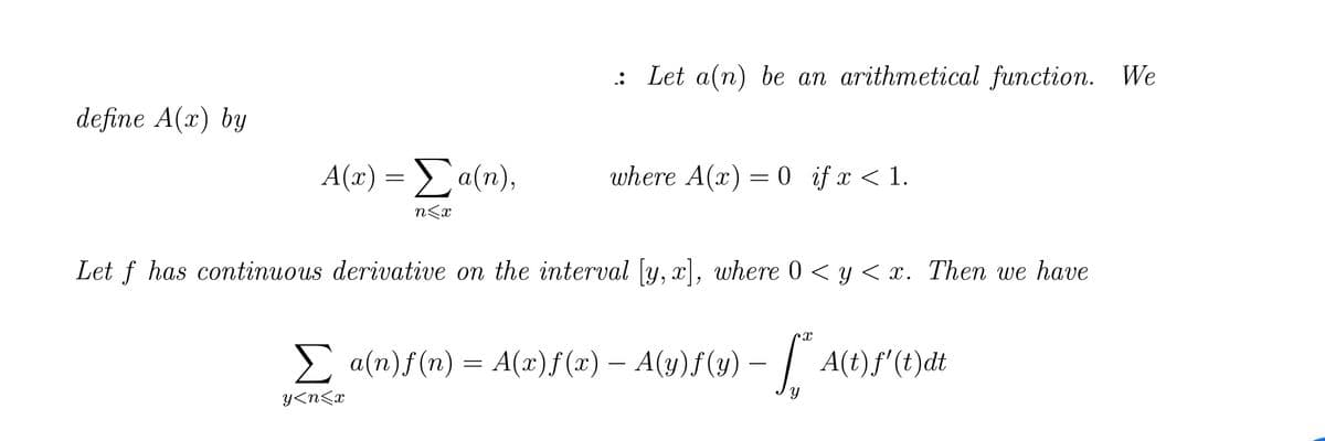 define A(x) by
A(x) = Σ a(n),
n<x
: Let a(n) be an arithmetical function. We
where A(x) = 0 if x < 1.
Let f has continuous derivative on the interval [y, x], where 0 < y < x. Then we have
Cx
Σ a(n)ƒ(n) = A(x)ƒ(x) — A(y)ƒ(y) — [*ª* A(t)ƒ' (t)}dt
y<n<x
Y