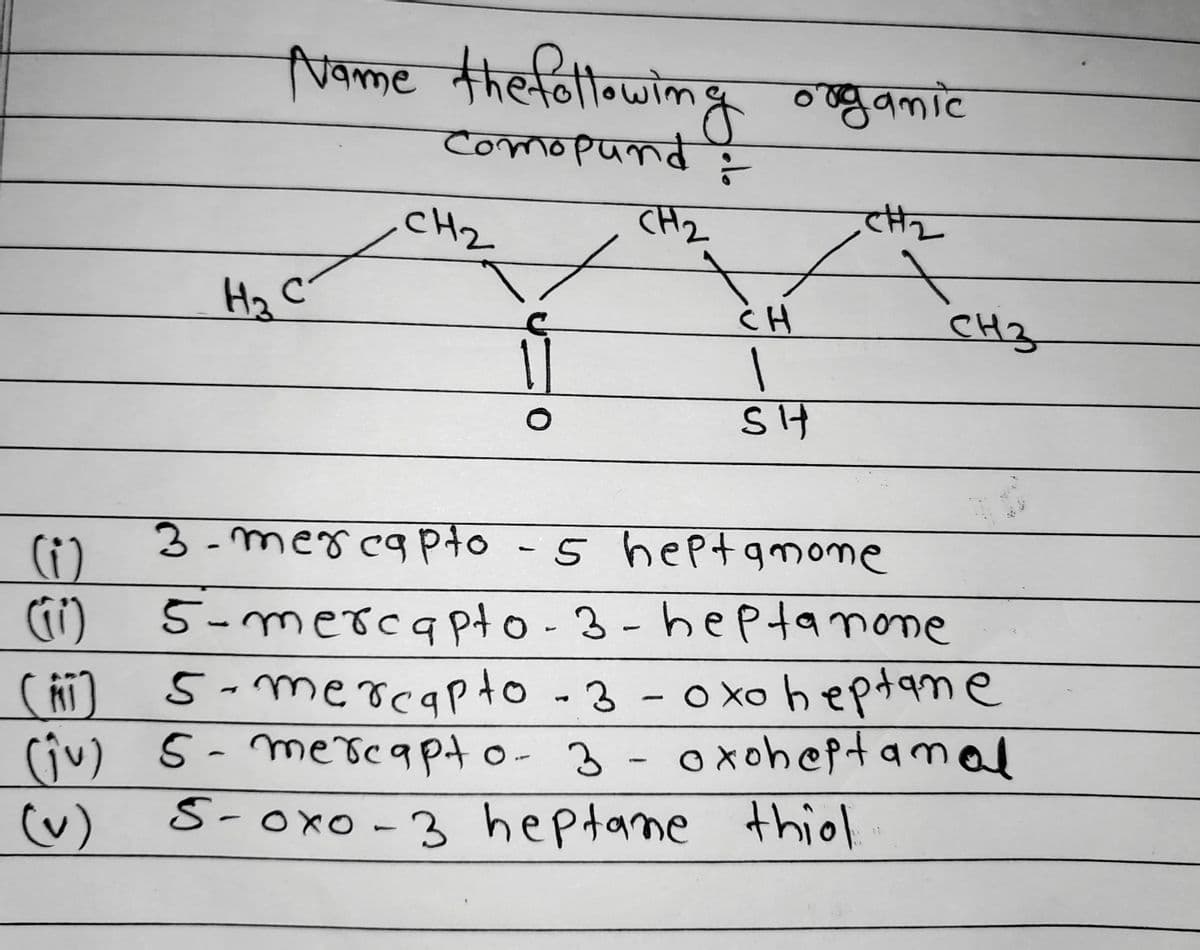 Name the following organic
Comopund :
CH₂
CH₂
CH₂
На с
CH
1
SH
3-mercapto
-5 heptamone
(1)
(11)
5-mercapto-3-heptanone
(AI) 5-mercapto -3-oxo heptane
(ju) 5- mercapto- 3 - oxoheptamal
(v) S-Oxo-3 heptane thiol.
CH3