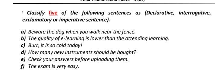 • Classify five of the following sentences as (Declarative, interrogative,
exclamatory or imperative sentence).
a) Beware the dog when you walk near the fence.
b) The quality of e-learning is lower than the attending learning.
c) Burr, it is so cold today!
d) How many new instruments should be bought?
e) Check your answers before uploading them.
f) The exam is very easy.
