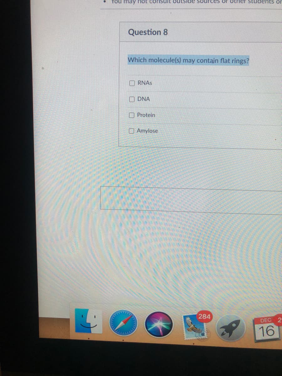 YOu may not consuit outside sources or otner students or
Question 8
Which molecule(s) may contain flat rings?
O RNAS
O DNA
O Protein
OAmylose
284
DEC
16
