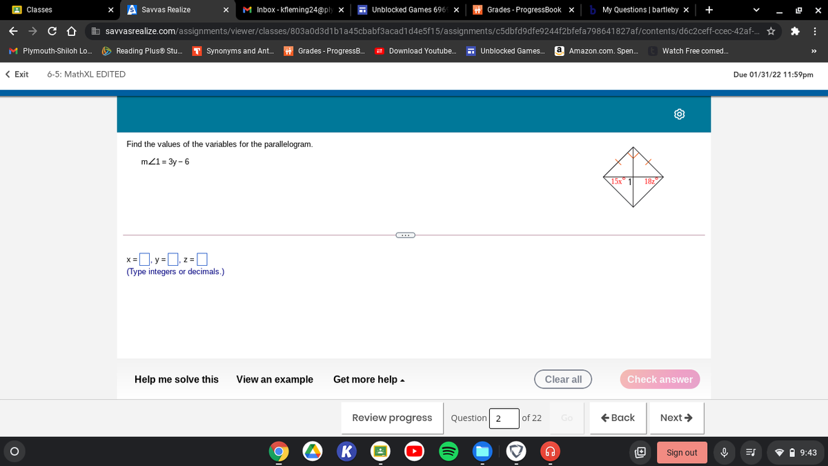 s Savvas Realize
M Inbox - kfleming24@ply x
+
Classes
6 Unblocked Games 696
Grades - ProgressBook x
My Questions | bartleby x
e → C O
b savvasrealize.com/assignments/viewer/classes/803a0d3d1b1a45cbabf3acad1d4e5f15/assignments/c5dbfd9dfe9244f2bfefa798641827af/contents/d6c2ceff-ccec-42af-.
* :
M Plymouth-Shiloh Lo.
O Reading Plus® Stu.
T Synonyms and Ant.
i Grades - ProgressB.
2 Download Youtube..
- Unblocked Games.
a Amazon.com. Spen.
Watch Free comed.
< Exit
6-5: MathXL EDITED
Due 01/31/22 11:59pm
Find the values of the variables for the parallelogram.
m21 = 3y - 6
18z
X =
(Type integers or decimals.)
Help me solve this
View an example
Get more help -
Clear all
Check answer
Review progress
Question 2
of 22
€ Вack
Next >
Go
Sign out
V A 9:43
