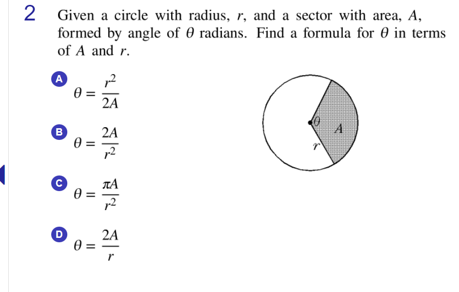 2 Given a circle with radius, r, and a sector with area, A,
formed by angle of 0 radians. Find a formula for 0 in terms
of A and r.
A
2A
A
B
2A
C
TA
p2
D
2A
r
II
